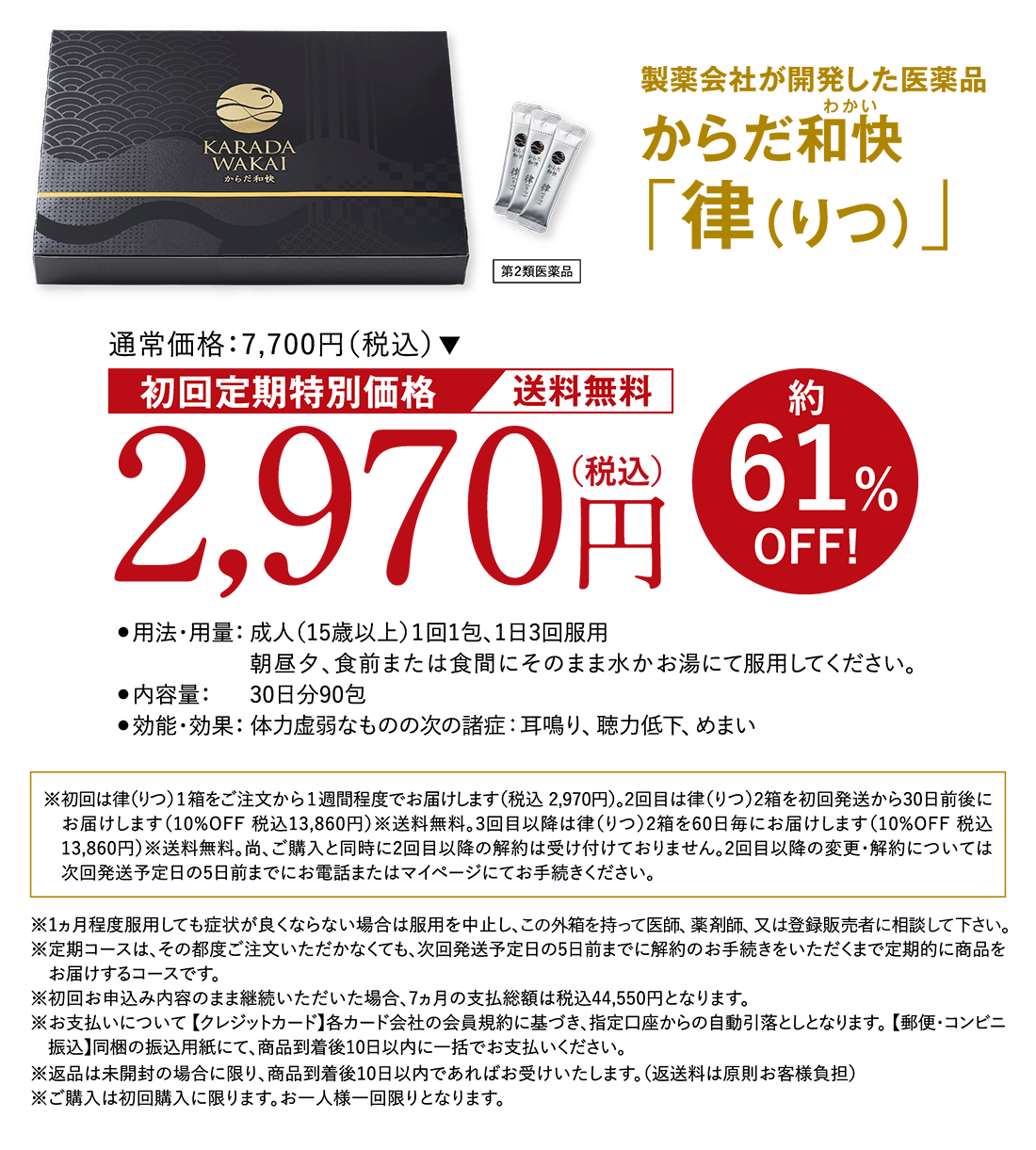 製薬会社が開発した医薬品 からだ和快(わかい)「律（りつ）」 第２類医薬品 通常価格:7,700円（税込）初回定期特別価格 送料無料 2,970円（税込）約61%OFF! ●用法・用量：成人（15歳以上）１回1包、1日3回服用 朝昼夕、食前または食間にそのまま水かお湯にて服用してください。 ●内容量：30日分90包 ●効能・効果：体力虚弱なものの次の諸症：耳鳴り、聴力低下、めまい ※初回は律（りつ）1箱をご注文から1週間程度でお届けします（税込 2,970円）。2回目は律（りつ）2箱を初回発送から30日前後にお届けします（10%OFF 税込13,860円）※送料無料。3回目以降は律（りつ）2箱を60日毎にお届けします（10%OFF 税込13,860円）※送料無料。尚、ご購入と同時に2回目以降の解約は受け付けておりません。2回目以降の変更・解約については次回発送予定日の5日前までにお電話またはマイページにてお手続きください。 ※1ヵ月程度服用しても症状が良くならない場合は服用を中止し、この外箱を持って医師、薬剤師、又は登録販売者に相談して下さい。※定期コースは、その都度ご注文いただかなくても、次回発送予定日の5日前までに解約のお手続きをいただくまで定期的に商品をお届けするコースです。※初回お申込み内容のまま継続いただいた場合、7ヵ月の支払総額は税込44,550円となります。※お支払いについて 【クレジットカード】各カード会社の会員規約に基づき、指定口座からの自動引落としとなります。 【郵便・コンビニ振込】同梱の振込用紙にて、商品到着後10日以内に一括でお支払いください。※返品は未開封の場合に限り、商品到着後10日以内であればお受けいたします。（返送料は原則お客様負担）※ご購入は初回購入に限ります。お一人様一回限りとなります。