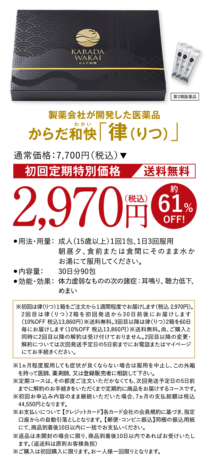 製薬会社が開発した医薬品 からだ和快(わかい)「律（りつ）」 第２類医薬品 通常価格:7,700円（税込）初回定期特別価格 送料無料 2,970円（税込）約61%OFF! ●用法・用量：成人（15歳以上）１回1包、1日3回服用 朝昼夕、食前または食間にそのまま水かお湯にて服用してください。 ●内容量：30日分90包 ●効能・効果：体力虚弱なものの次の諸症：耳鳴り、聴力低下、めまい ※初回は律（りつ）1箱をご注文から1週間程度でお届けします（税込 2,970円）。2回目は律（りつ）2箱を初回発送から30日前後にお届けします（10%OFF 税込13,860円）※送料無料。3回目以降は律（りつ）2箱を60日毎にお届けします（10%OFF 税込13,860円）※送料無料。尚、ご購入と同時に2回目以降の解約は受け付けておりません。2回目以降の変更・解約については次回発送予定日の5日前までにお電話またはマイページにてお手続きください。 ※1ヵ月程度服用しても症状が良くならない場合は服用を中止し、この外箱を持って医師、薬剤師、又は登録販売者に相談して下さい。※定期コースは、その都度ご注文いただかなくても、次回発送予定日の5日前までに解約のお手続きをいただくまで定期的に商品をお届けするコースです。※初回お申込み内容のまま継続いただいた場合、7ヵ月の支払総額は税込44,550円となります。※お支払いについて 【クレジットカード】各カード会社の会員規約に基づき、指定口座からの自動引落としとなります。 【郵便・コンビニ振込】同梱の振込用紙にて、商品到着後10日以内に一括でお支払いください。※返品は未開封の場合に限り、商品到着後10日以内であればお受けいたします。（返送料は原則お客様負担）※ご購入は初回購入に限ります。お一人様一回限りとなります。