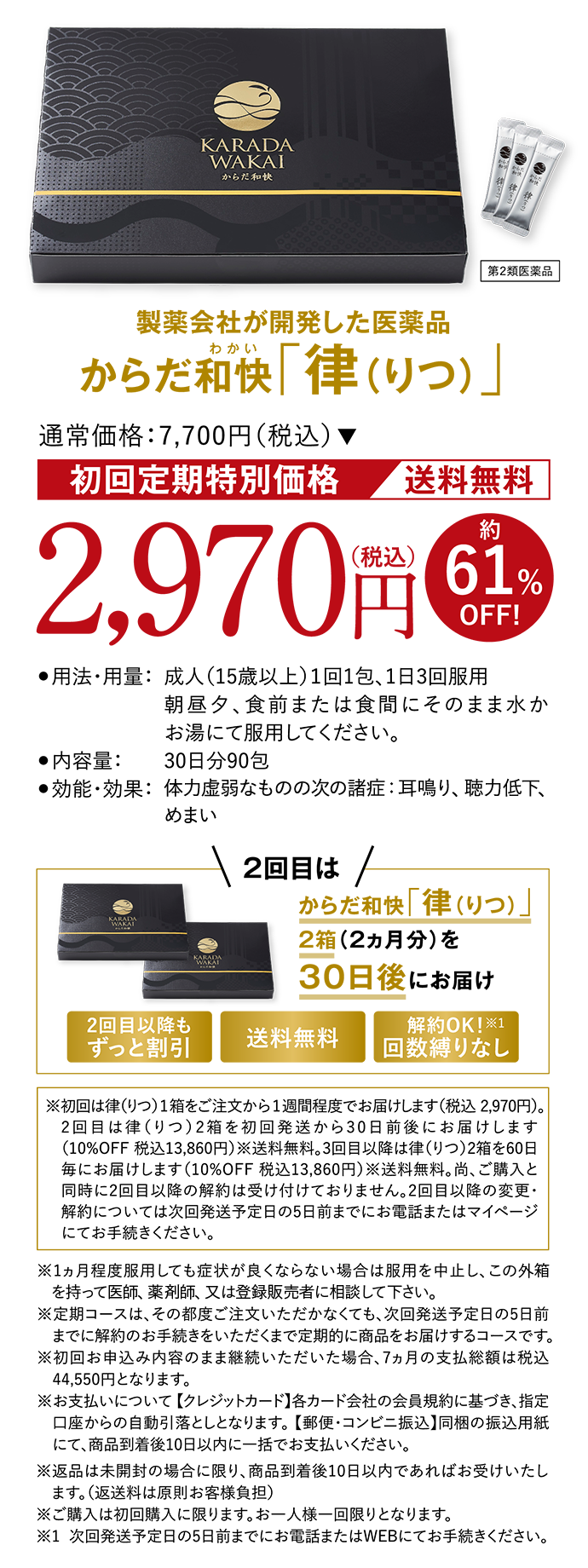 製薬会社が開発した医薬品 からだ和快(わかい)「律（りつ）」 第２類医薬品 通常価格:7,700円（税込）初回定期特別価格 送料無料 2,970円（税込）約61%OFF! ●用法・用量：成人（15歳以上）１回1包、1日3回服用 朝昼夕、食前または食間にそのまま水かお湯にて服用してください。 ●内容量：30日分90包 ●効能・効果：体力虚弱なものの次の諸症：耳鳴り、聴力低下、めまい 2回目はからだ和快「律（りつ）」2箱（2ヵ月分）を30日後にお届け 2回目以降もずっと割引 送料無料 解約OK！※１回数縛りなし ※初回は律（りつ）1箱をご注文から1週間程度でお届けします（税込 2,970円）。2回目は律（りつ）2箱を初回発送から30日前後にお届けします（10%OFF 税込13,860円）※送料無料。3回目以降は律（りつ）2箱を60日毎にお届けします（10%OFF 税込13,860円）※送料無料。尚、ご購入と同時に2回目以降の解約は受け付けておりません。2回目以降の変更・解約については次回発送予定日の5日前までにお電話またはマイページにてお手続きください。 ※1ヵ月程度服用しても症状が良くならない場合は服用を中止し、この外箱を持って医師、薬剤師、又は登録販売者に相談して下さい。※定期コースは、その都度ご注文いただかなくても、次回発送予定日の5日前までに解約のお手続きをいただくまで定期的に商品をお届けするコースです。※初回お申込み内容のまま継続いただいた場合、7ヵ月の支払総額は税込44,550円となります。※お支払いについて 【クレジットカード】各カード会社の会員規約に基づき、指定口座からの自動引落としとなります。 【郵便・コンビニ振込】同梱の振込用紙にて、商品到着後10日以内に一括でお支払いください。※返品は未開封の場合に限り、商品到着後10日以内であればお受けいたします。（返送料は原則お客様負担）※ご購入は初回購入に限ります。お一人様一回限りとなります。※1  次回発送予定日の5日前までにお電話またはWEBにてお手続きください。