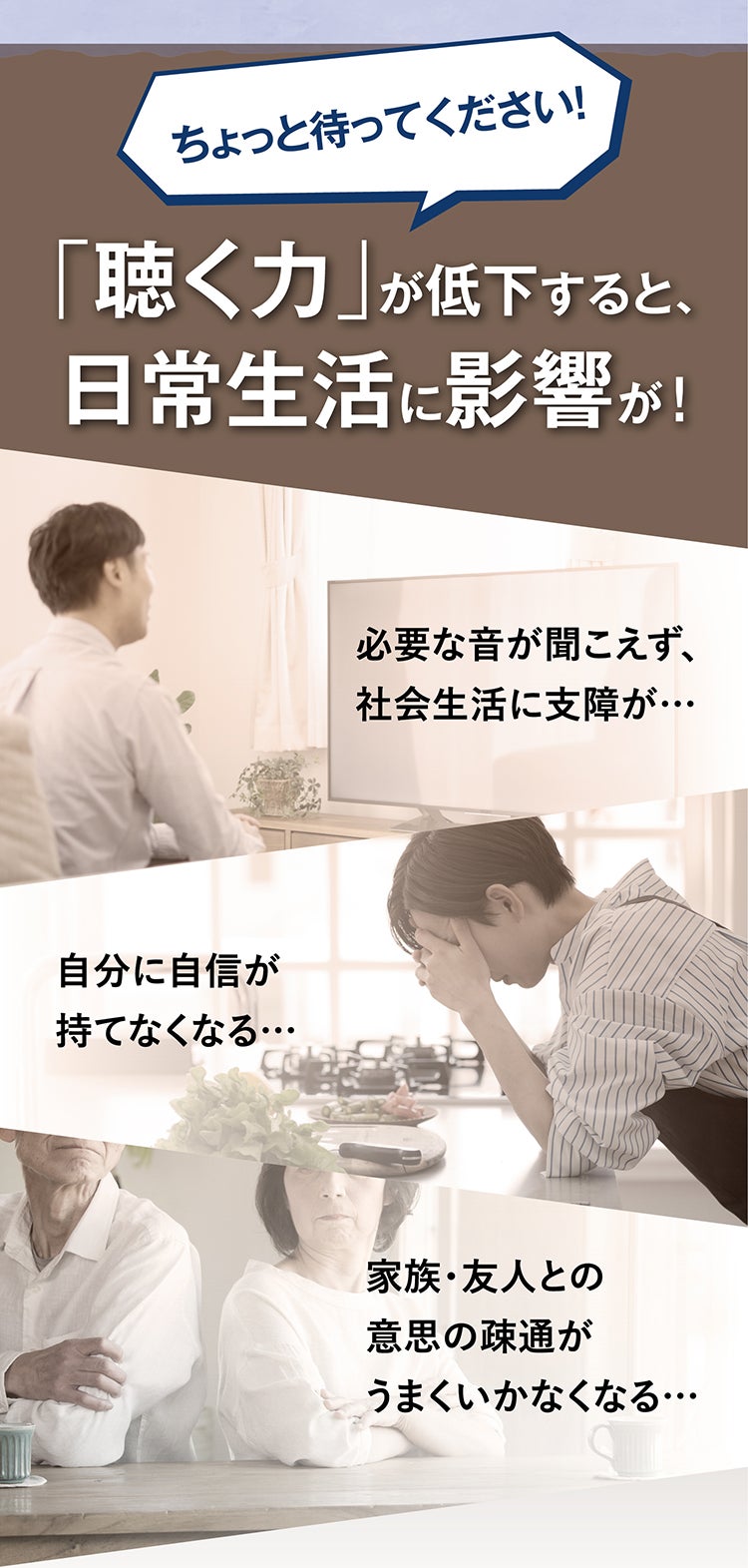 ちょっと待ってください！ 「聴く力」が低下すると、日常生活に影響が！ 必要な音が聞こえず、社会生活に支障が… 自分に自信が持てなくなる… 家族・友人との意思の疎通がうまくいかなくなる…