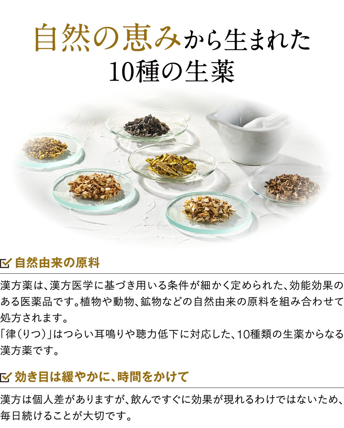自然の恵みから生まれた10種の生薬 自然由来の原料 漢方薬は、漢方医学に基づき用いる条件が細かく定められた、効能効果のある医薬品です。植物や動物、鉱物などの自然由来の原料を組み合わせて処方されます。「律（りつ）」はつらい耳鳴りや聴力低下に対応した、10種類の生薬からなる漢方薬です。 効き目は緩やかに、時間をかけて 漢方は個人差がありますが、飲んですぐに効果が現れるわけではないため、毎日続けることが大切です。