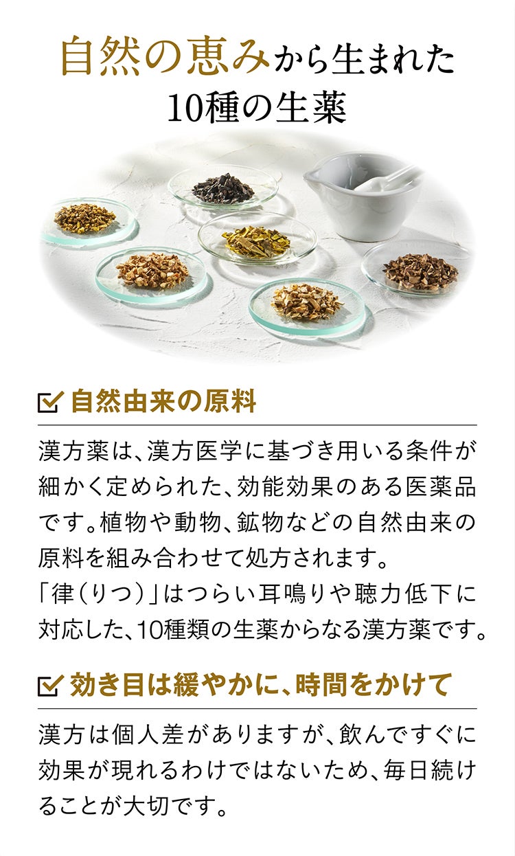 自然の恵みから生まれた10種の生薬 自然由来の原料 漢方薬は、漢方医学に基づき用いる条件が細かく定められた、効能効果のある医薬品です。植物や動物、鉱物などの自然由来の原料を組み合わせて処方されます。「律（りつ）」はつらい耳鳴りや聴力低下に対応した、10種類の生薬からなる漢方薬です。 効き目は緩やかに、時間をかけて 漢方は個人差がありますが、飲んですぐに効果が現れるわけではないため、毎日続けることが大切です。