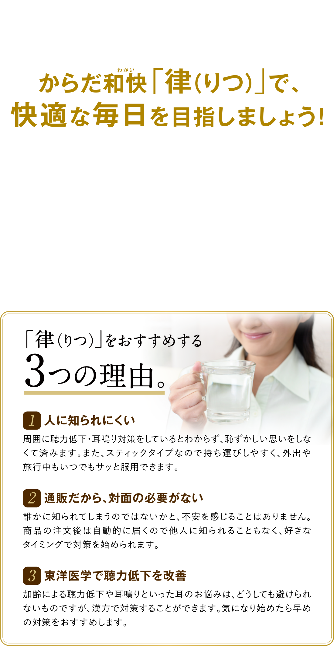 からだ和快(わかい)「律（りつ）」で、快適な毎日を目指しましょう！ 「律（りつ）」をおすすめする3つの理由。 1 人に知られにくい 周囲に聴力低下・耳鳴り対策をしているとわからず、恥ずかしい思いをしなくて済みます。また、スティックタイプなので持ち運びしやすく、外出や旅行中もいつでもサッと服用できます。 2 通販だから、対面の必要がない 誰かに知られてしまうのではないかと、不安を感じることはありません。商品の注文後は自動的に届くので他人に知られることもなく、好きなタイミングで対策を始められます。 3 東洋医学で聴力低下を改善 加齢による聴力低下や耳鳴りといった耳のお悩みは、どうしても避けられないものですが、漢方で対策することができます。気になり始めたら早めの対策をおすすめします。
