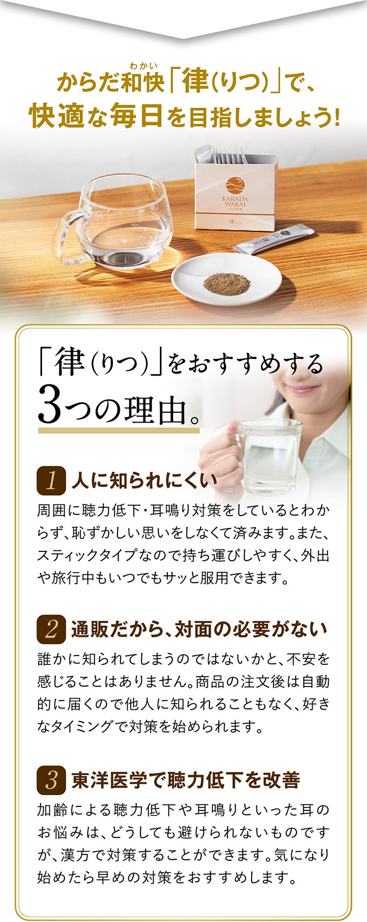 からだ和快(わかい)「律（りつ）」で、快適な毎日を目指しましょう！ 「律（りつ）」をおすすめする3つの理由。 1 人に知られにくい 周囲に聴力低下・耳鳴り対策をしているとわからず、恥ずかしい思いをしなくて済みます。また、スティックタイプなので持ち運びしやすく、外出や旅行中もいつでもサッと服用できます。 2 通販だから、対面の必要がない 誰かに知られてしまうのではないかと、不安を感じることはありません。商品の注文後は自動的に届くので他人に知られることもなく、好きなタイミングで対策を始められます。 3 東洋医学で聴力低下を改善 加齢による聴力低下や耳鳴りといった耳のお悩みは、どうしても避けられないものですが、漢方で対策することができます。気になり始めたら早めの対策をおすすめします。