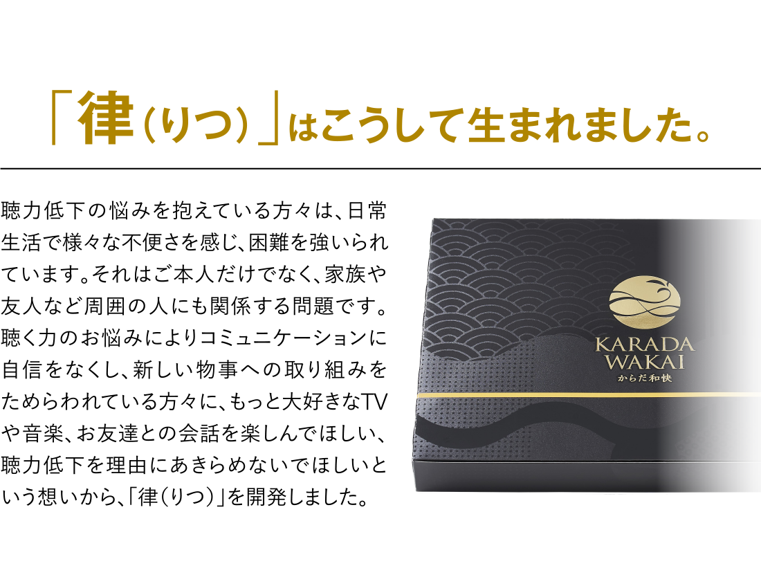 「律（りつ）」はこうして生まれました。 聴力低下の悩みを抱えている方々は、日常生活で様々な不便さを感じ、困難を強いられています。それはご本人だけでなく、家族や友人など周囲の人にも関係する問題です。聴く力のお悩みによりコミュニケーションに自信をなくし、新しい物事への取り組みをためらわれている方々に、もっと大好きなTVや音楽、お友達との会話を楽しんでほしい、聴力低下を理由にあきらめないでほしいという想いから、「律（りつ）」を開発しました。