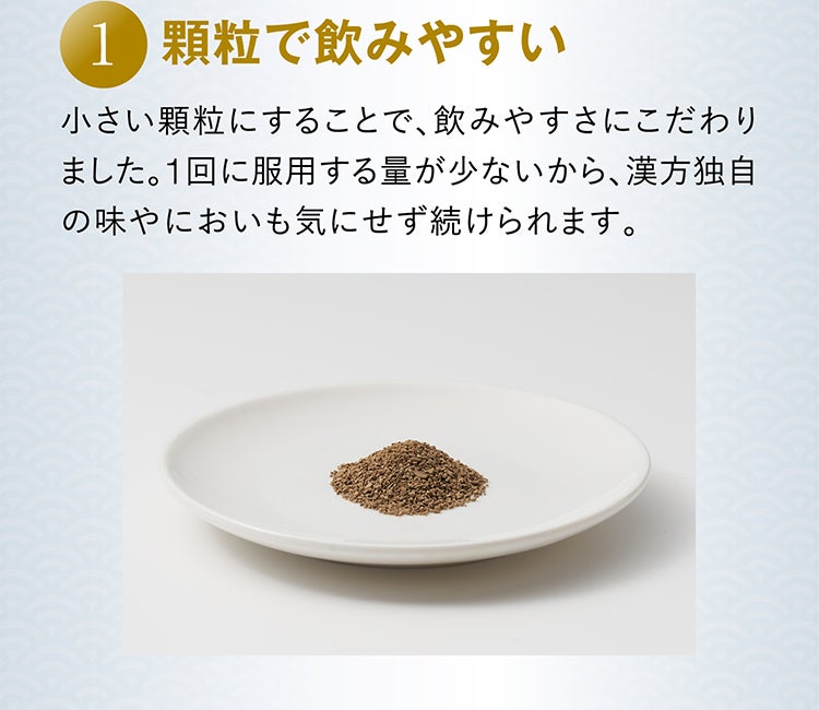 1 顆粒で飲みやすい 小さい顆粒にすることで、飲みやすさにこだわりました。1回に服用する量が少ないから、漢方独自の味やにおいも気にせず続けられます。