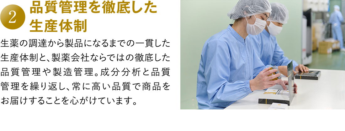 2 品質管理を徹底した生産体制 生薬の調達から製品になるまでの一貫した生産体制と、製薬会社ならではの徹底した品質管理や製造管理。成分分析と品質管理を繰り返し、常に高い品質で商品をお届けすることを心がけています。