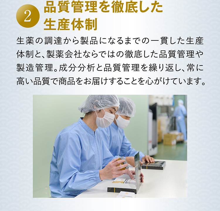 2 品質管理を徹底した生産体制 生薬の調達から製品になるまでの一貫した生産体制と、製薬会社ならではの徹底した品質管理や製造管理。成分分析と品質管理を繰り返し、常に高い品質で商品をお届けすることを心がけています。