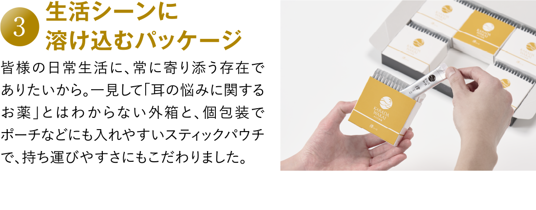 3 生活シーンに溶け込むパッケージ 皆様の日常生活に、常に寄り添う存在でありたいから。一見して「耳の悩みに関するお薬」とはわからない外箱と、個包装でポーチなどにも入れやすいスティックパウチで、持ち運びやすさにもこだわりました。