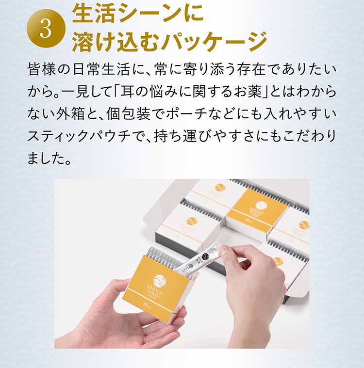 3 生活シーンに溶け込むパッケージ 皆様の日常生活に、常に寄り添う存在でありたいから。一見して「耳の悩みに関するお薬」とはわからない外箱と、個包装でポーチなどにも入れやすいスティックパウチで、持ち運びやすさにもこだわりました。