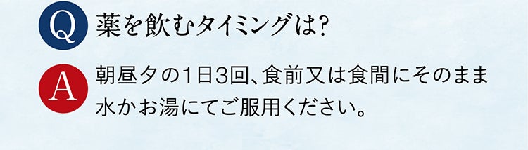 Q 薬を飲むタイミングは？ A 朝昼夕の1日3回、食前又は食間にそのまま水かお湯にてご服用ください。