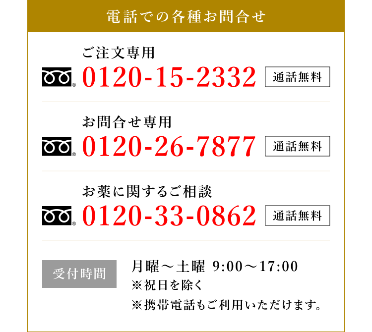 電話での各種お問合せ ご注文専用 0120-15-2332 通話無料 お問合せ専用 0120-26-7877 通話無料 お薬に関するご相談 0120-33-0862 通話無料 受付時間 月曜〜土曜 9:00〜17:00 ※祝日を除く ※携帯電話もご利用いただけます。